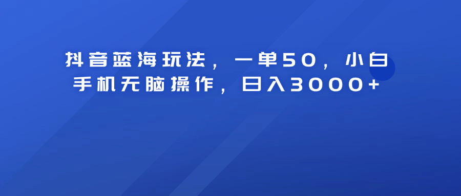 抖音蓝海玩法，一单50！小白手机无脑操作，日入3000+-亿起创业网-副业兼职月入过万-自媒体、引流推广、网赚项目、短视频、技术教程等创业项目资源