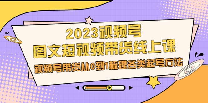 2023视频号-图文短视频带货线上课,视频号带货从0到1梳理各类起号方法-亿起创业网-副业兼职月入过万-自媒体、引流推广、网赚项目、短视频、技术教程等创业项目资源