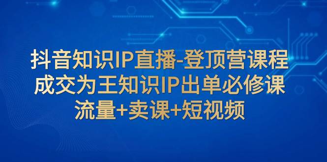 抖音知识IP直播-登顶营课程:成交为王知识IP出单必修课 流量+卖课+短视频-亿起创业网-副业兼职月入过万