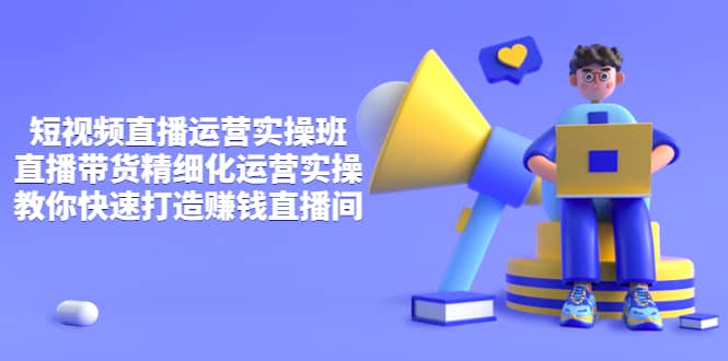 短视频直播运营实操班，直播带货精细化运营实操，教你快速打造赚钱直播间-亿起创业网-副业兼职月入过万-自媒体、引流推广、网赚项目、短视频、技术教程等创业项目资源