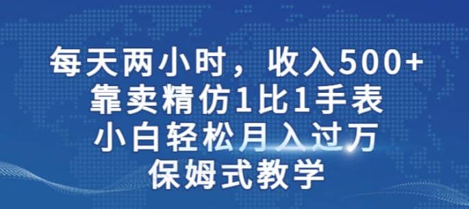 两小时，收入500+，靠卖精仿1比1手表，小白轻松月入过万！保姆式教学-亿起创业网-副业兼职月入过万-自媒体、引流推广、网赚项目、短视频、技术教程等创业项目资源