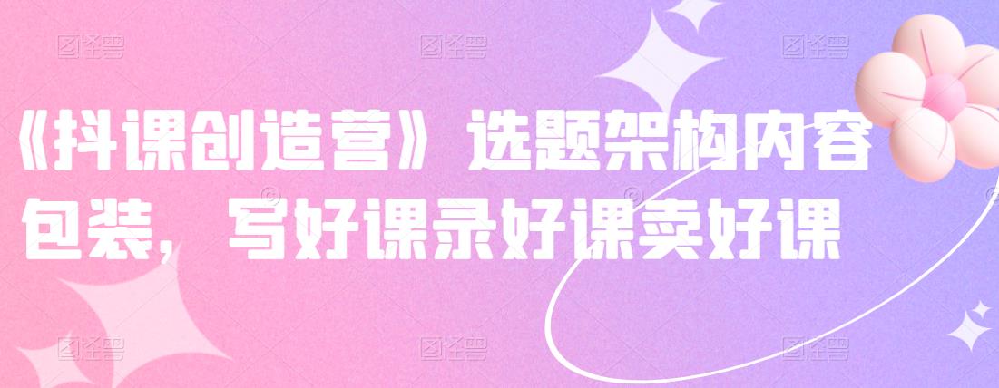 《抖课创造营》选题架构内容包装，写好课录好课卖好课-亿盟网-副业月入过万