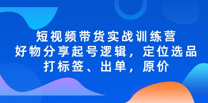 短视频带货实战训练营，好物分享起号逻辑，定位选品打标签、出单，原价-亿起创业网-副业兼职月入过万-自媒体、引流推广、网赚项目、短视频、技术教程等创业项目资源