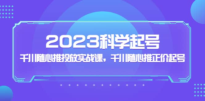 2023科学起号，千川随心推投放实战课，千川随心推正价起号-亿起创业网-副业兼职月入过万