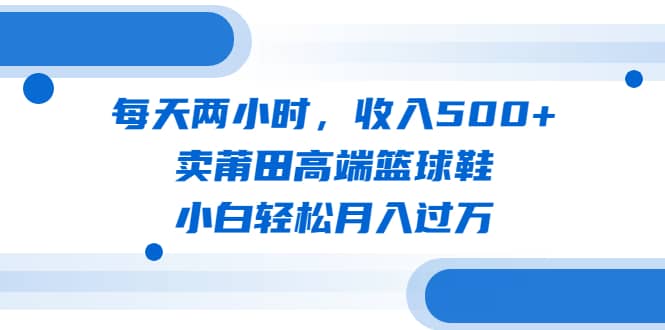 每天两小时，收入500+，卖莆田高端篮球鞋，小白轻松月入过万（教程+素材）-亿盟网-副业月入过万