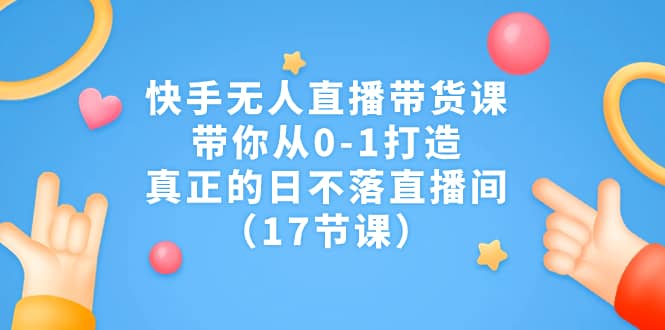 快手无人直播带货课，带你从0-1打造，真正的日不落直播间（17节课）-亿盟网-副业月入过万
