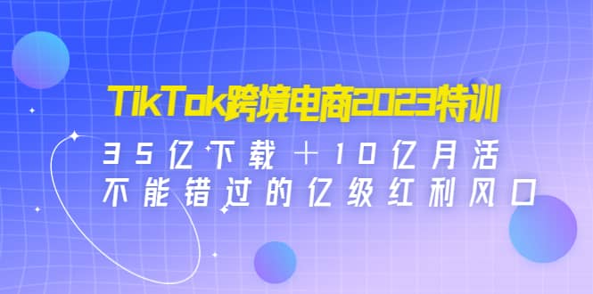 TikTok跨境电商2023特训：35亿下载＋10亿月活，不能错过的亿级红利风口-亿起创业网-副业兼职月入过万-自媒体、引流推广、网赚项目、短视频、技术教程等创业项目资源