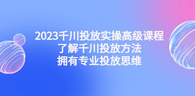 2023千川投放实操高级课程：了解千川投放方法，拥有专业投放思维-亿起创业网-副业兼职月入过万-自媒体、引流推广、网赚项目、短视频、技术教程等创业项目资源