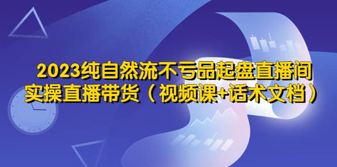 2023纯自然流不亏品起盘直播间，实操直播带货（视频课+话术文档）-亿起创业网-副业兼职月入过万-自媒体、引流推广、网赚项目、短视频、技术教程等创业项目资源