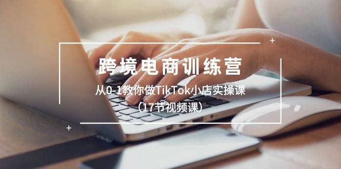 跨境电商训练营：从0-1教你做TikTok小店实操课（17节视频课）-亿起创业网-副业兼职月入过万-自媒体、引流推广、网赚项目、短视频、技术教程等创业项目资源