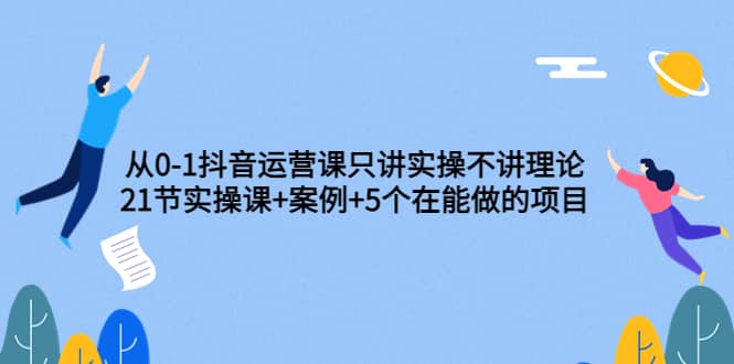 从0-1抖音运营课只讲实操不讲理论：21节实操课+案例+5个在能做的项目-亿起创业网-副业兼职月入过万