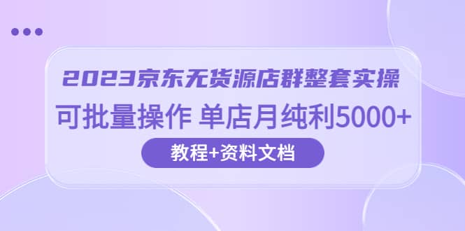 2023京东-无货源店群整套实操 可批量操作 单店月纯利5000+63节课+资料文档-亿起创业网-副业兼职月入过万
