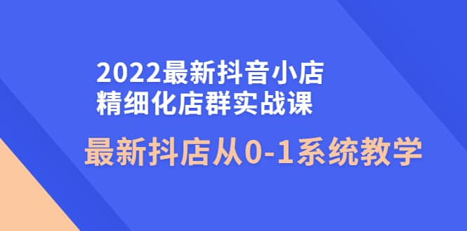 2022最新抖音小店精细化店群实战课，最新抖店从0-1系统教学-亿起创业网-副业兼职月入过万