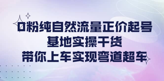 0粉纯自然流量正价起号基地实操干货,带你上车实现弯道超车-亿起创业网-副业兼职月入过万-自媒体、引流推广、网赚项目、短视频、技术教程等创业项目资源