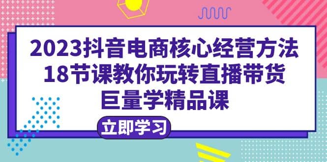 2023抖音电商核心经营方法:18节课教你玩转直播带货,巨量学精品课-亿起创业网-副业兼职月入过万-自媒体、引流推广、网赚项目、短视频、技术教程等创业项目资源
