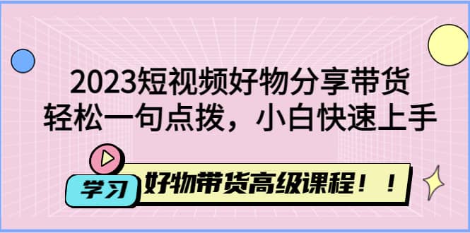 2023短视频好物分享带货,好物带货高级课程,轻松一句点拨,小白快速上手-亿起创业网-副业兼职月入过万-自媒体、引流推广、网赚项目、短视频、技术教程等创业项目资源
