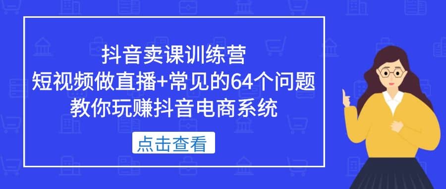 抖音卖课训练营,短视频做直播+常见的64个问题 教你玩赚抖音电商系统-亿起创业网-副业兼职月入过万-自媒体、引流推广、网赚项目、短视频、技术教程等创业项目资源
