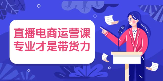 直播电商运营课，专业才是带货力 价值699-亿起创业网-副业兼职月入过万-自媒体、引流推广、网赚项目、短视频、技术教程等创业项目资源