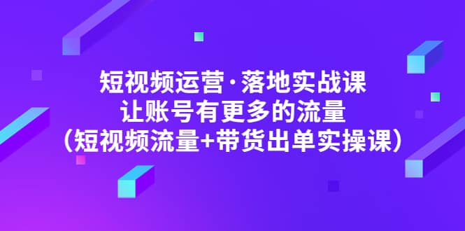 短视频运营·落地实战课 让账号有更多的流量（短视频流量+带货出单实操）-亿起创业网-副业兼职月入过万-自媒体、引流推广、网赚项目、短视频、技术教程等创业项目资源