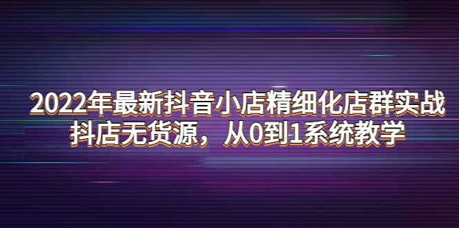 2022年最新抖音小店精细化店群实战，抖店无货源，从0到1系统教学-亿起创业网-副业兼职月入过万-自媒体、引流推广、网赚项目、短视频、技术教程等创业项目资源