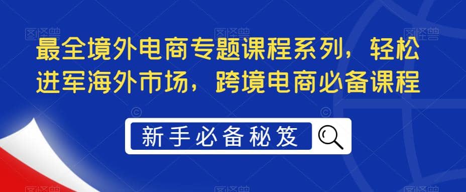 最全境外电商专题课程系列，轻松进军海外市场，跨境电商必备课程-亿起创业网-副业兼职月入过万-自媒体、引流推广、网赚项目、短视频、技术教程等创业项目资源