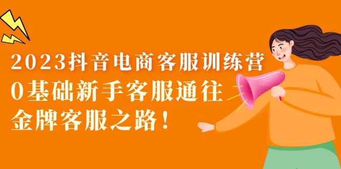 2023抖音·电商客服训练营:0基础新手客服通往金牌客服之路-亿起创业网-副业兼职月入过万-自媒体、引流推广、网赚项目、短视频、技术教程等创业项目资源