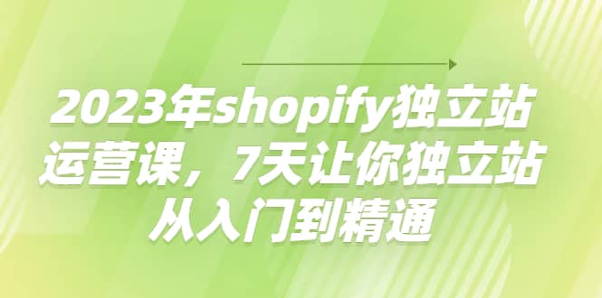 2023年shopify独立站运营课，7天让你独立站从入门到精通-亿起创业网-副业兼职月入过万-自媒体、引流推广、网赚项目、短视频、技术教程等创业项目资源