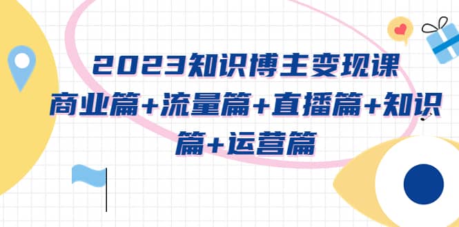 2023知识博主变现实战进阶课:商业篇+流量篇+直播篇+知识篇+运营篇-亿起创业网-副业兼职月入过万-自媒体、引流推广、网赚项目、短视频、技术教程等创业项目资源