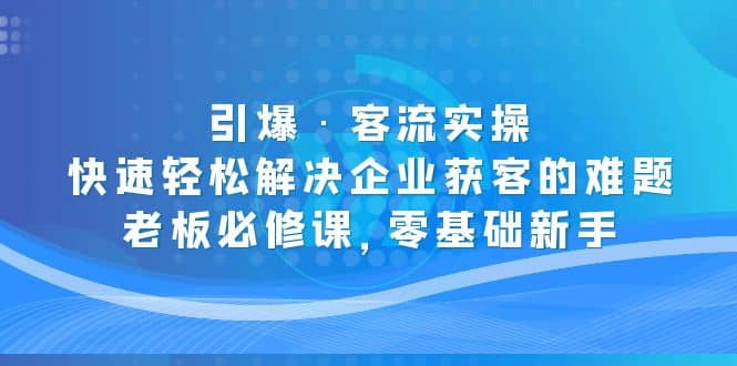 引爆·客流实操：快速轻松解决企业获客的难题，老板必修课，零基础新手-亿起创业网-副业兼职月入过万-自媒体、引流推广、网赚项目、短视频、技术教程等创业项目资源