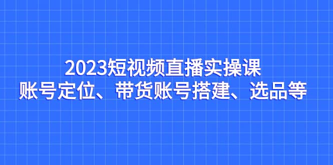 2023短视频直播实操课,账号定位、带货账号搭建、选品等-亿盟网-副业月入过万