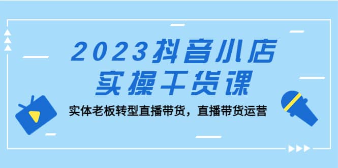 2023抖音小店实操干货课：实体老板转型直播带货，直播带货运营-亿起创业网-副业兼职月入过万-自媒体、引流推广、网赚项目、短视频、技术教程等创业项目资源