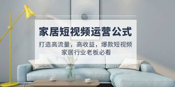 家居短视频运营公式：打造高流量，高收益，爆款短视频 家居行业老板必看-亿起创业网-副业兼职月入过万-自媒体、引流推广、网赚项目、短视频、技术教程等创业项目资源