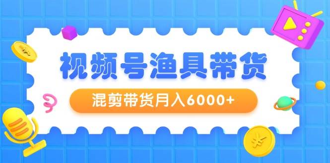 视频号渔具带货，混剪带货月入6000+，起号剪辑选品带货-亿起创业网-副业兼职月入过万-自媒体、引流推广、网赚项目、短视频、技术教程等创业项目资源