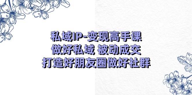 私域IP-变现高手课：做好私域 被动成交，打造好朋友圈做好社群（18节）-亿起创业网-副业兼职月入过万-自媒体、引流推广、网赚项目、短视频、技术教程等创业项目资源