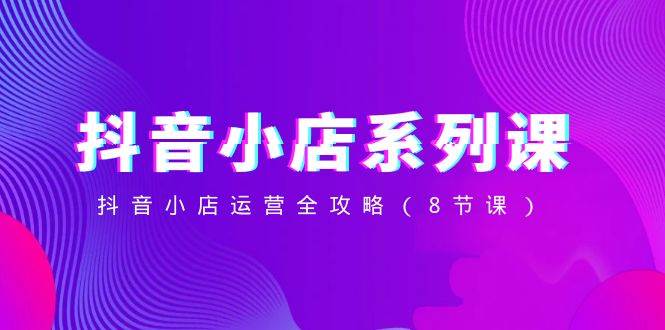 抖音小店-系列课,抖音小店运营全攻略(8节课)-亿盟网-副业月入过万