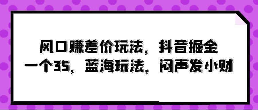 风口赚差价玩法,抖音掘金,一个35,蓝海玩法,闷声发小财-亿起创业网-副业兼职月入过万-自媒体、引流推广、网赚项目、短视频、技术教程等创业项目资源