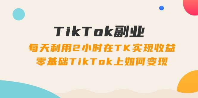 TikTok副业：每天利用2小时在TK实现收益，零基础TikTok上如何变现，34节程-亿起创业网-副业兼职月入过万