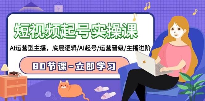 短视频起号实操课，AI运营型主播，底层逻辑/AI起号/运营晋级/主播进阶/80节-亿起创业网-副业兼职月入过万-自媒体、引流推广、网赚项目、短视频、技术教程等创业项目资源