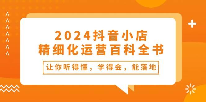 2024抖音小店-精细化运营百科全书：让你听得懂，学得会，能落地（34节课）-亿起创业网-副业兼职月入过万-自媒体、引流推广、网赚项目、短视频、技术教程等创业项目资源