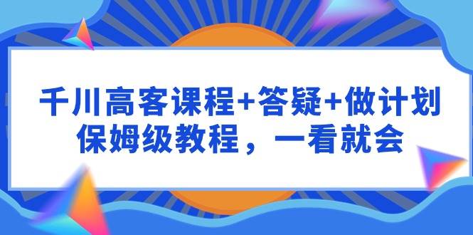 千川 高客课程+答疑+做计划，保姆级教程，一看就会-亿起创业网-副业兼职月入过万-自媒体、引流推广、网赚项目、短视频、技术教程等创业项目资源
