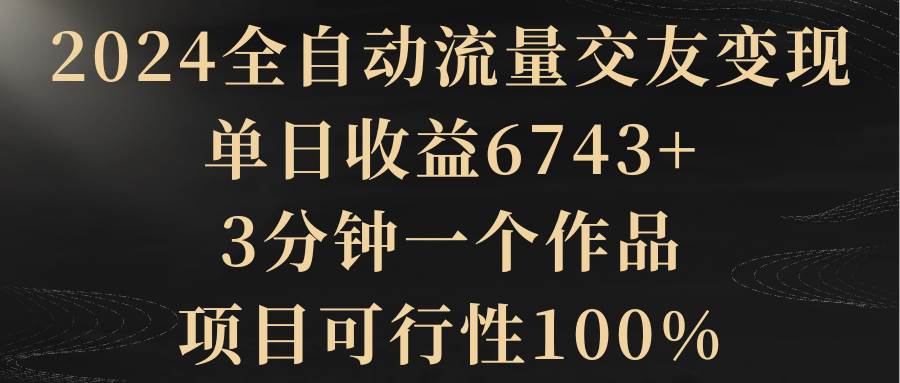 2024全自动流量交友变现，单日收益6743+，3分钟一个作品，项目可行性100%-亿盟网-副业月入过万