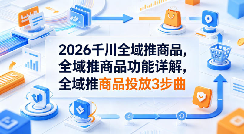 2026千川全域推商品，全域推商品功能详解，全域推商品投放3步曲-亿起创业网-副业兼职月入过万-自媒体、引流推广、网赚项目、短视频、技术教程等创业项目资源