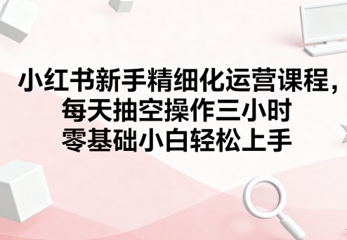 小红书新手精细化运营课程，每天抽空操作三小时，零基础小白轻松上手-亿佰盟网