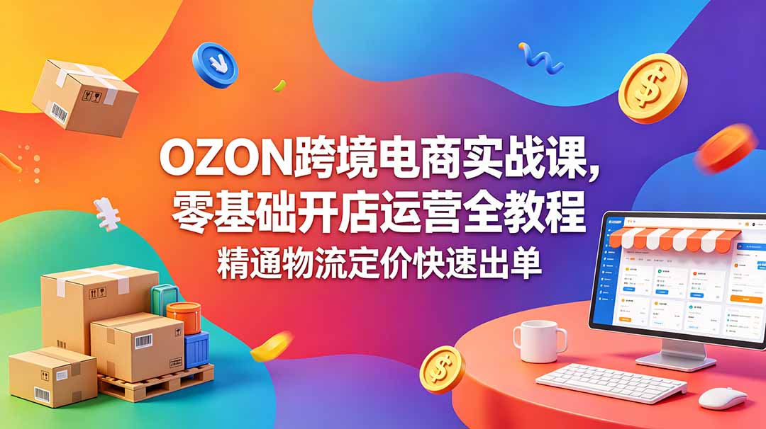 OZON 跨境电商实战课，零基础开店运营全教程，精通物流定价快速出单-亿起创业网-副业兼职月入过万-自媒体、引流推广、网赚项目、短视频、技术教程等创业项目资源