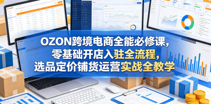 OZON跨境电商全能必修课，零基础开店入驻全流程，选品定价铺货运营实战全教学(更新0605)-亿起创业网-副业兼职月入过万-自媒体、引流推广、网赚项目、短视频、技术教程等创业项目资源