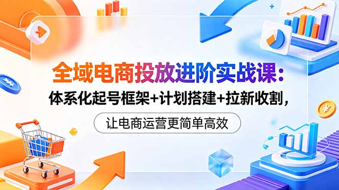 全域电商投放进阶实战课：体系化起号框架+计划搭建+拉新收割，让电商运营更简单高效-亿起创业网-副业兼职月入过万-自媒体、引流推广、网赚项目、短视频、技术教程等创业项目资源