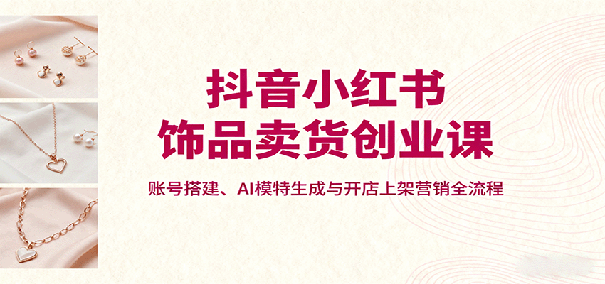 抖音小红书饰品卖货创业课,账号搭建、AI模特生成与开店上架营销全流程-亿佰盟网