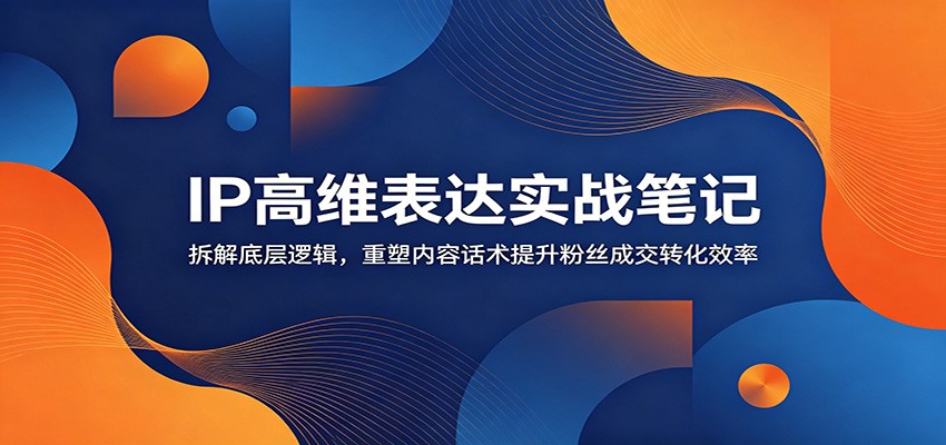 IP高维表达实战笔记：拆解底层逻辑，重塑内容话术提升粉丝成交转化效率-亿起创业网-副业兼职月入过万-自媒体、引流推广、网赚项目、短视频、技术教程等创业项目资源