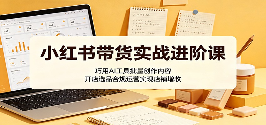 小红书带货实战进阶课：巧用AI工具批量创作内容，开店选品合规运营实现店铺增收-亿起创业网-副业兼职月入过万-自媒体、引流推广、网赚项目、短视频、技术教程等创业项目资源