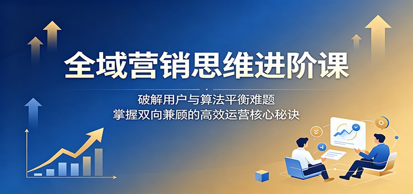 全域营销思维进阶课：破解用户与算法平衡难题，掌握双向兼顾的高效运营核心秘诀-亿起创业网-副业兼职月入过万-自媒体、引流推广、网赚项目、短视频、技术教程等创业项目资源